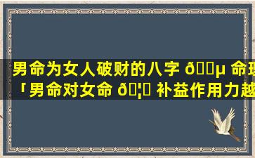 男命为女人破财的八字 🌵 命理「男命对女命 🦋 补益作用力越高越好吗」